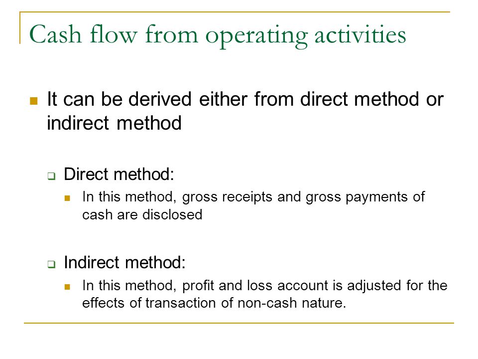 Cash flow from operating activities It can be derived either from direct method or indirect method  Direct method: In this method, gross receipts and gross payments of cash are disclosed  Indirect method: In this method, profit and loss account is adjusted for the effects of transaction of non-cash nature.