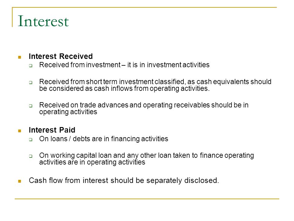 Interest Interest Received  Received from investment – it is in investment activities  Received from short term investment classified, as cash equivalents should be considered as cash inflows from operating activities.