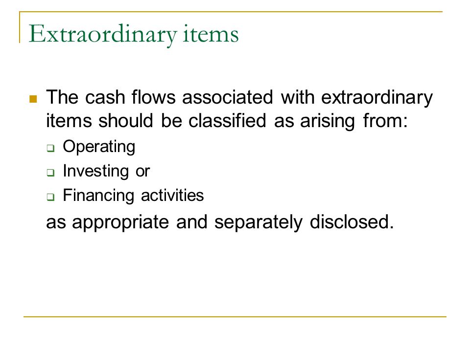 Extraordinary items The cash flows associated with extraordinary items should be classified as arising from:  Operating  Investing or  Financing activities as appropriate and separately disclosed.