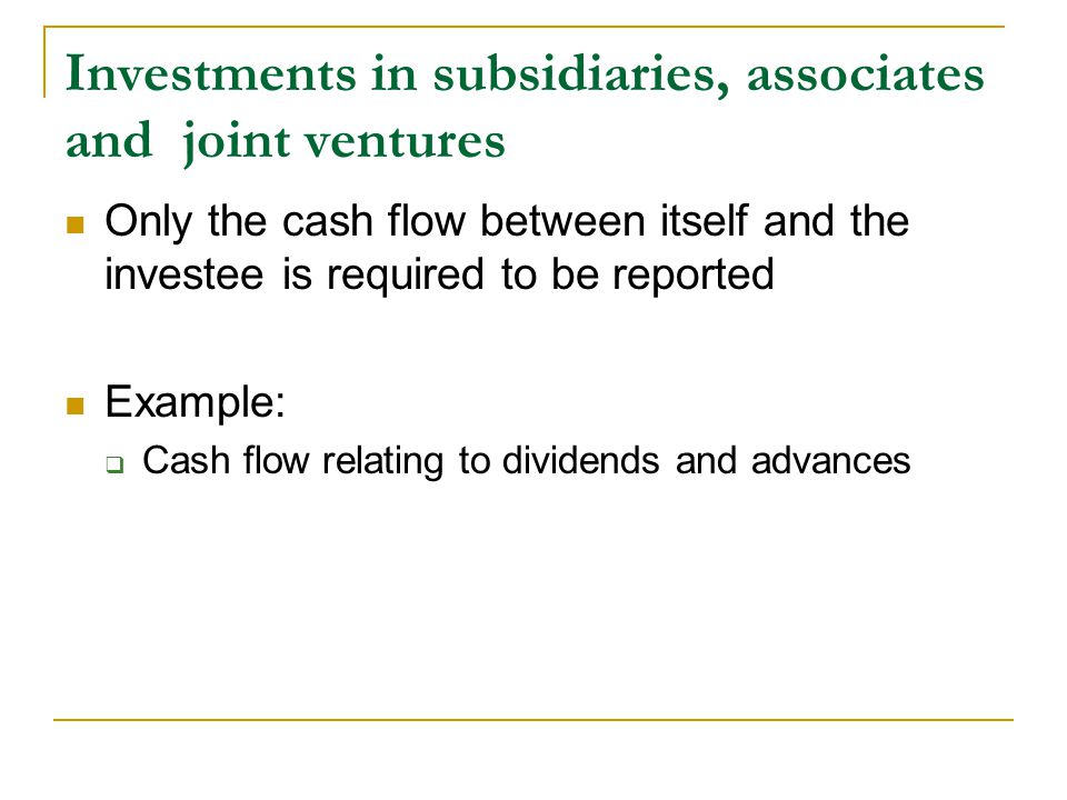 Investments in subsidiaries, associates and joint ventures Only the cash flow between itself and the investee is required to be reported Example:  Cash flow relating to dividends and advances