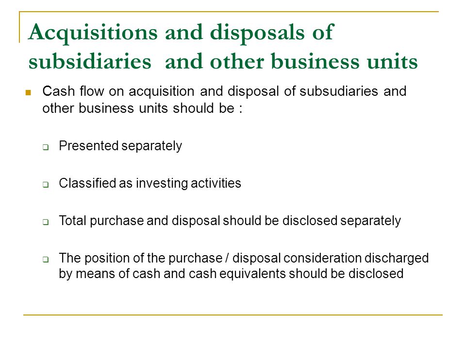 Acquisitions and disposals of subsidiaries and other business units Cash flow on acquisition and disposal of subsudiaries and other business units should be :  Presented separately  Classified as investing activities  Total purchase and disposal should be disclosed separately  The position of the purchase / disposal consideration discharged by means of cash and cash equivalents should be disclosed