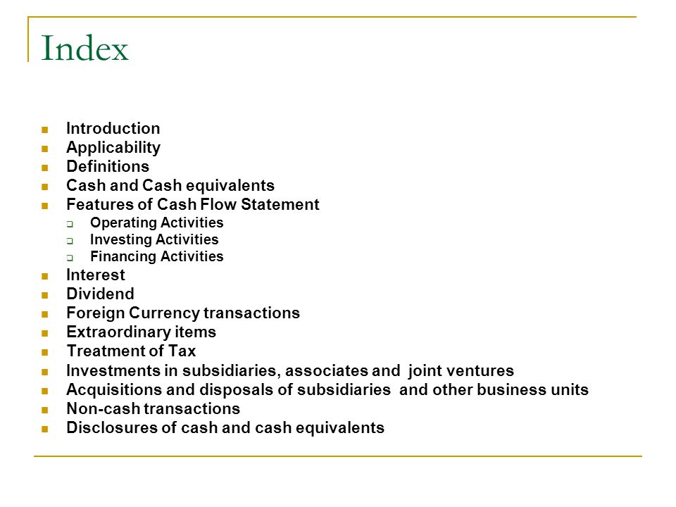 Index Introduction Applicability Definitions Cash and Cash equivalents Features of Cash Flow Statement  Operating Activities  Investing Activities  Financing Activities Interest Dividend Foreign Currency transactions Extraordinary items Treatment of Tax Investments in subsidiaries, associates and joint ventures Acquisitions and disposals of subsidiaries and other business units Non-cash transactions Disclosures of cash and cash equivalents