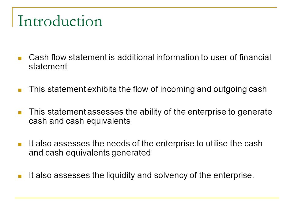 Introduction Cash flow statement is additional information to user of financial statement This statement exhibits the flow of incoming and outgoing cash This statement assesses the ability of the enterprise to generate cash and cash equivalents It also assesses the needs of the enterprise to utilise the cash and cash equivalents generated It also assesses the liquidity and solvency of the enterprise.
