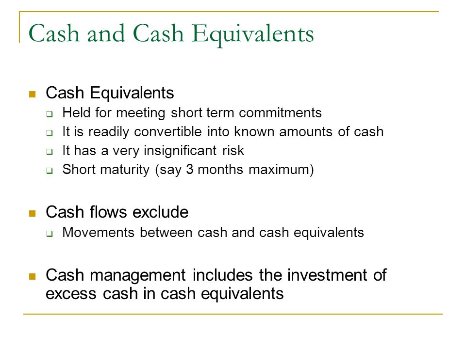 Cash and Cash Equivalents Cash Equivalents  Held for meeting short term commitments  It is readily convertible into known amounts of cash  It has a very insignificant risk  Short maturity (say 3 months maximum) Cash flows exclude  Movements between cash and cash equivalents Cash management includes the investment of excess cash in cash equivalents