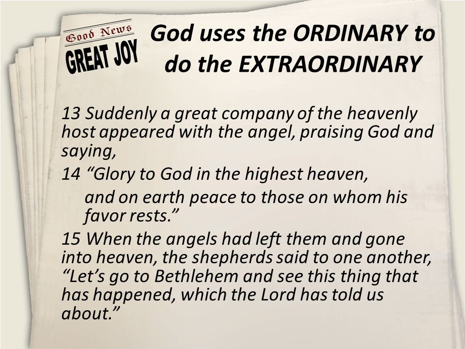 God uses the ORDINARY to do the EXTRAORDINARY 13 Suddenly a great company of the heavenly host appeared with the angel, praising God and saying, 14 Glory to God in the highest heaven, and on earth peace to those on whom his favor rests. 15 When the angels had left them and gone into heaven, the shepherds said to one another, Let’s go to Bethlehem and see this thing that has happened, which the Lord has told us about.
