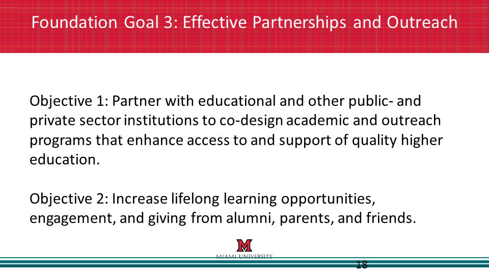 18 Foundation Goal 3: Effective Partnerships and Outreach Objective 1: Partner with educational and other public- and private sector institutions to co-design academic and outreach programs that enhance access to and support of quality higher education.