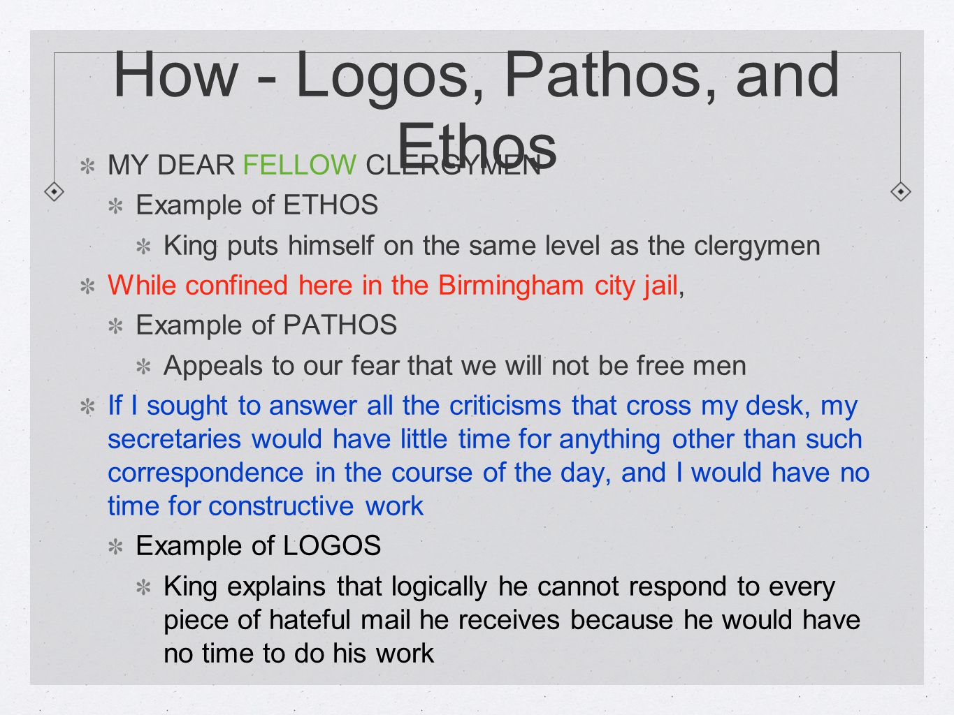 How - Logos, Pathos, and Ethos MY DEAR FELLOW CLERGYMEN Example of ETHOS King puts himself on the same level as the clergymen While confined here in the Birmingham city jail, Example of PATHOS Appeals to our fear that we will not be free men If I sought to answer all the criticisms that cross my desk, my secretaries would have little time for anything other than such correspondence in the course of the day, and I would have no time for constructive work Example of LOGOS King explains that logically he cannot respond to every piece of hateful mail he receives because he would have no time to do his work