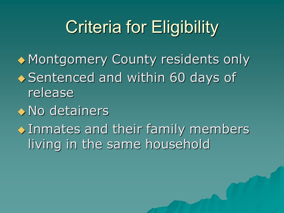 Criteria for Eligibility  Montgomery County residents only  Sentenced and within 60 days of release  No detainers  Inmates and their family members living in the same household
