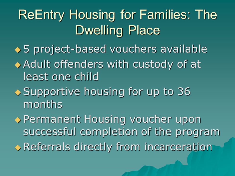 ReEntry Housing for Families: The Dwelling Place  5 project-based vouchers available  Adult offenders with custody of at least one child  Supportive housing for up to 36 months  Permanent Housing voucher upon successful completion of the program  Referrals directly from incarceration