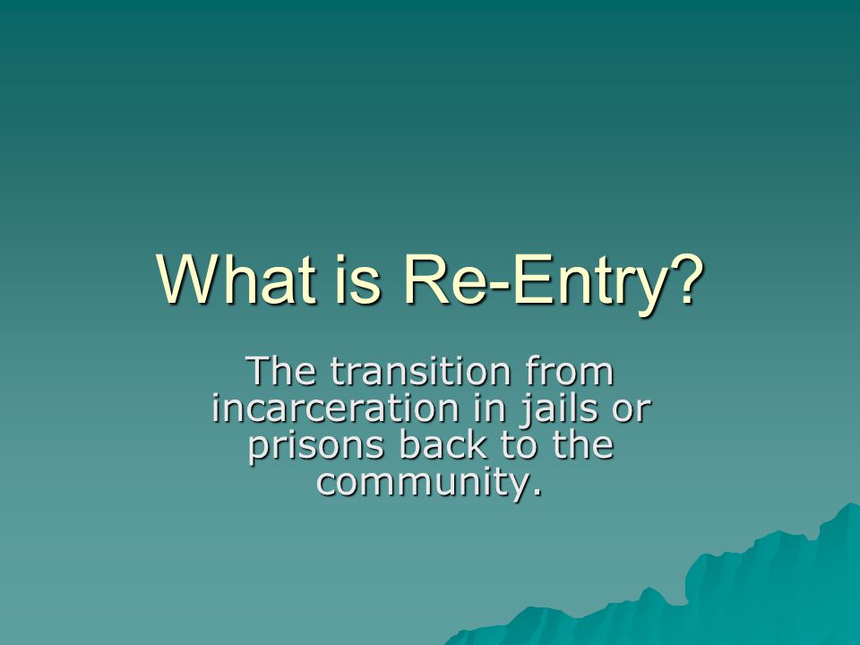 What is Re-Entry The transition from incarceration in jails or prisons back to the community.