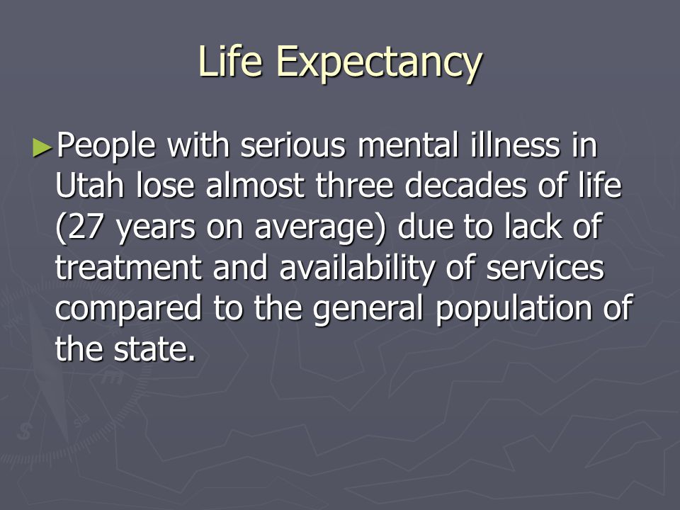 Life Expectancy ► People with serious mental illness in Utah lose almost three decades of life (27 years on average) due to lack of treatment and availability of services compared to the general population of the state.