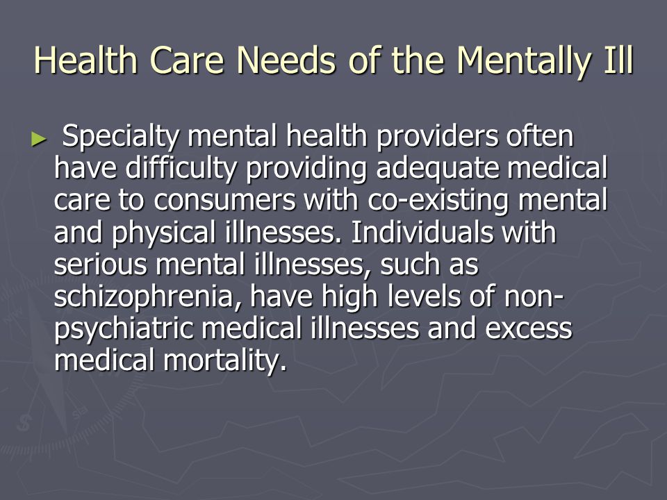 Health Care Needs of the Mentally Ill ► Specialty mental health providers often have difficulty providing adequate medical care to consumers with co-existing mental and physical illnesses.