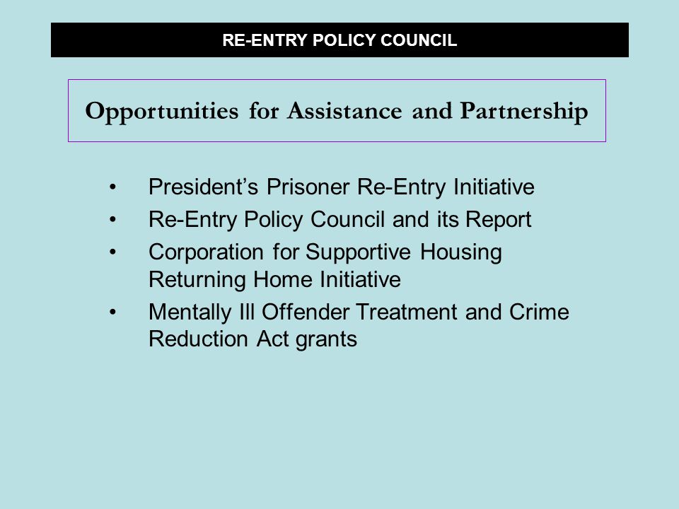 President’s Prisoner Re-Entry Initiative Re-Entry Policy Council and its Report Corporation for Supportive Housing Returning Home Initiative Mentally Ill Offender Treatment and Crime Reduction Act grants RE-ENTRY POLICY COUNCIL Opportunities for Assistance and Partnership