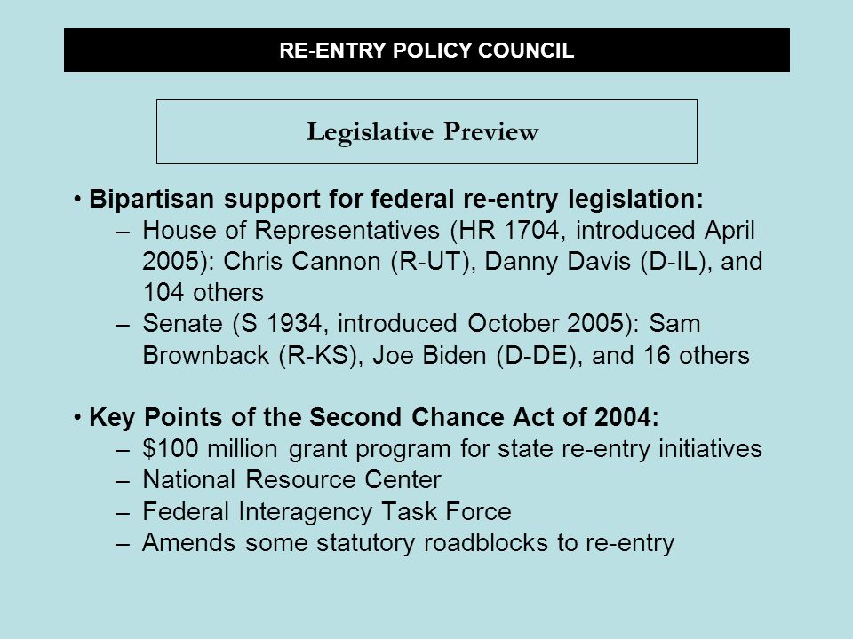 Bipartisan support for federal re-entry legislation: –House of Representatives (HR 1704, introduced April 2005): Chris Cannon (R-UT), Danny Davis (D-IL), and 104 others –Senate (S 1934, introduced October 2005): Sam Brownback (R-KS), Joe Biden (D-DE), and 16 others Key Points of the Second Chance Act of 2004: –$100 million grant program for state re-entry initiatives –National Resource Center –Federal Interagency Task Force –Amends some statutory roadblocks to re-entry RE-ENTRY POLICY COUNCIL Legislative Preview