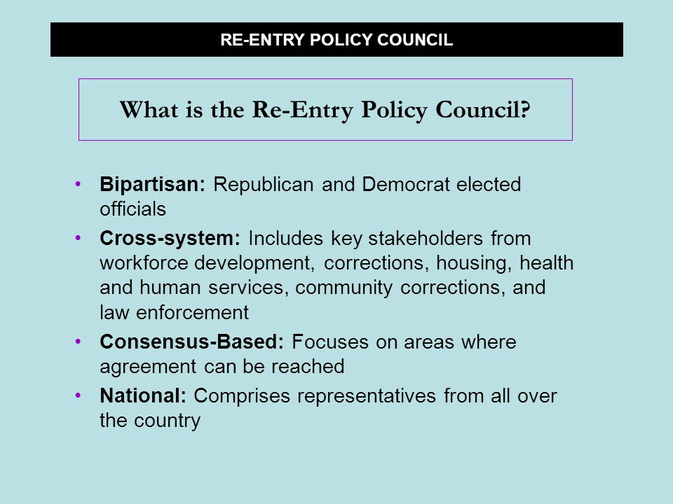 Bipartisan: Republican and Democrat elected officials Cross-system: Includes key stakeholders from workforce development, corrections, housing, health and human services, community corrections, and law enforcement Consensus-Based: Focuses on areas where agreement can be reached National: Comprises representatives from all over the country RE-ENTRY POLICY COUNCIL What is the Re-Entry Policy Council