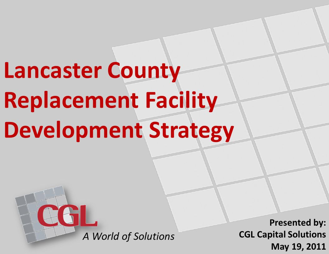 Lancaster County Replacement Facility Development Strategy Presented by: CGL Capital Solutions May 19, 2011 A World of Solutions