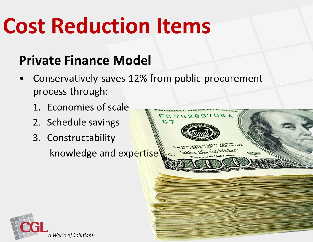 Cost Reduction Items A World of Solutions Private Finance Model Conservatively saves 12% from public procurement process through: 1.Economies of scale 2.Schedule savings 3.Constructability knowledge and expertise