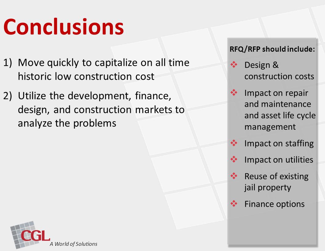 1)Move quickly to capitalize on all time historic low construction cost 2)Utilize the development, finance, design, and construction markets to analyze the problems Conclusions A World of Solutions RFQ/RFP should include:  Design & construction costs  Impact on repair and maintenance and asset life cycle management  Impact on staffing  Impact on utilities  Reuse of existing jail property  Finance options