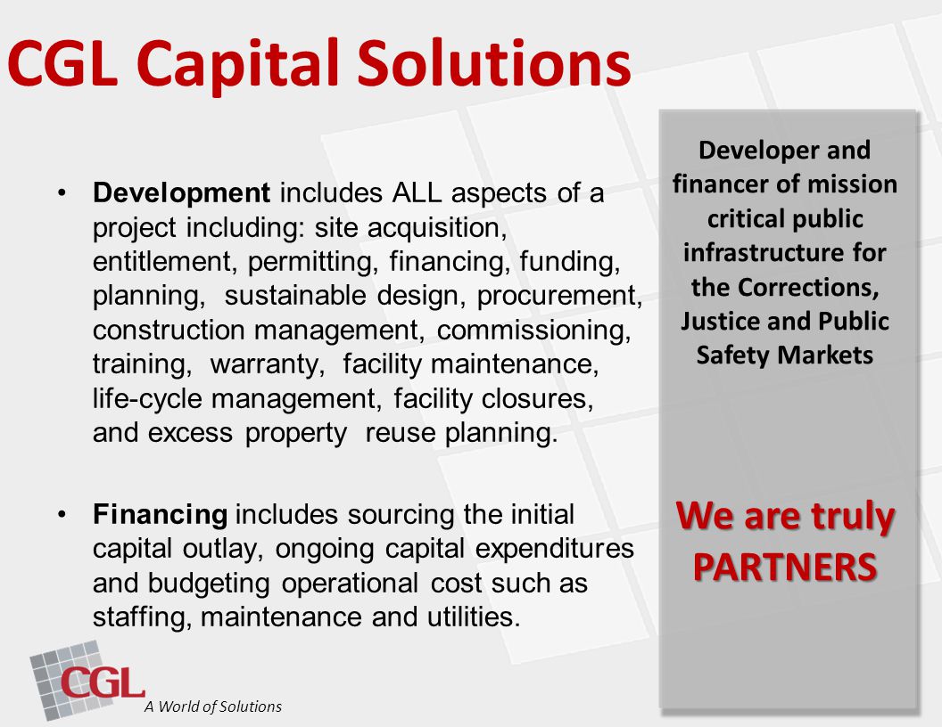CGL Capital Solutions A World of Solutions Developer and financer of mission critical public infrastructure for the Corrections, Justice and Public Safety Markets We are truly PARTNERS Development includes ALL aspects of a project including: site acquisition, entitlement, permitting, financing, funding, planning, sustainable design, procurement, construction management, commissioning, training, warranty, facility maintenance, life-cycle management, facility closures, and excess property reuse planning.