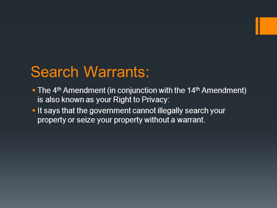 Search Warrants:  The 4 th Amendment (in conjunction with the 14 th Amendment) is also known as your Right to Privacy:  It says that the government cannot illegally search your property or seize your property without a warrant.