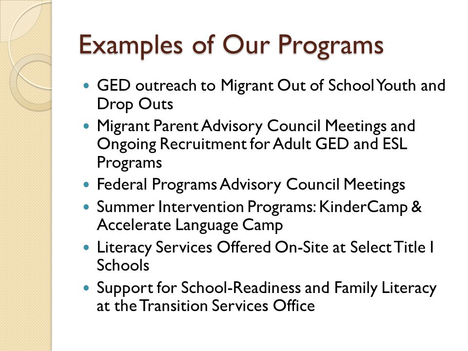 Examples of Our Programs GED outreach to Migrant Out of School Youth and Drop Outs Migrant Parent Advisory Council Meetings and Ongoing Recruitment for Adult GED and ESL Programs Federal Programs Advisory Council Meetings Summer Intervention Programs: KinderCamp & Accelerate Language Camp Literacy Services Offered On-Site at Select Title I Schools Support for School-Readiness and Family Literacy at the Transition Services Office