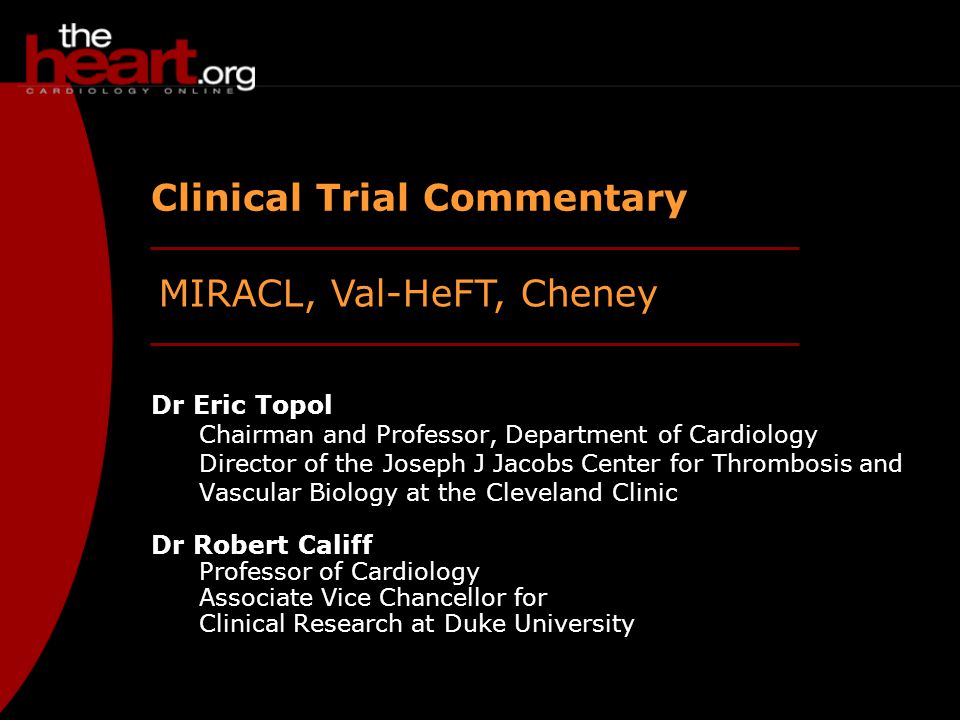 MIRACL, Val-HeFT, Cheney Clinical Trial Commentary Dr Eric Topol Chairman and Professor, Department of Cardiology Director of the Joseph J Jacobs Center for Thrombosis and Vascular Biology at the Cleveland Clinic Dr Robert Califf Professor of Cardiology Associate Vice Chancellor for Clinical Research at Duke University