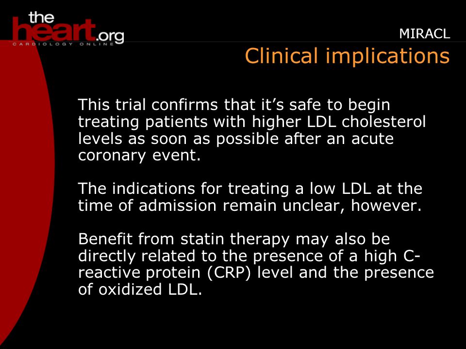 Clinical implications This trial confirms that it’s safe to begin treating patients with higher LDL cholesterol levels as soon as possible after an acute coronary event.