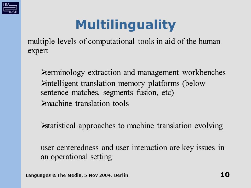 Languages & The Media, 5 Nov 2004, Berlin 10 Multilinguality multiple levels of computational tools in aid of the human expert  terminology extraction and management workbenches  intelligent translation memory platforms (below sentence matches, segments fusion, etc)  machine translation tools  statistical approaches to machine translation evolving user centeredness and user interaction are key issues in an operational setting