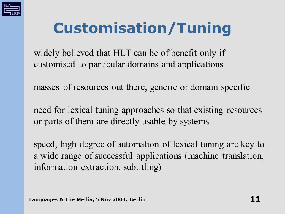 Languages & The Media, 5 Nov 2004, Berlin 11 Customisation/Tuning widely believed that HLT can be of benefit only if customised to particular domains and applications masses of resources out there, generic or domain specific need for lexical tuning approaches so that existing resources or parts of them are directly usable by systems speed, high degree of automation of lexical tuning are key to a wide range of successful applications (machine translation, information extraction, subtitling)