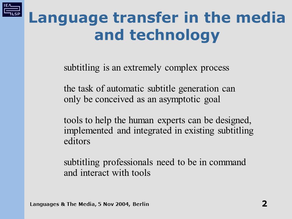 Languages & The Media, 5 Nov 2004, Berlin 2 Language transfer in the media and technology subtitling is an extremely complex process the task of automatic subtitle generation can only be conceived as an asymptotic goal tools to help the human experts can be designed, implemented and integrated in existing subtitling editors subtitling professionals need to be in command and interact with tools