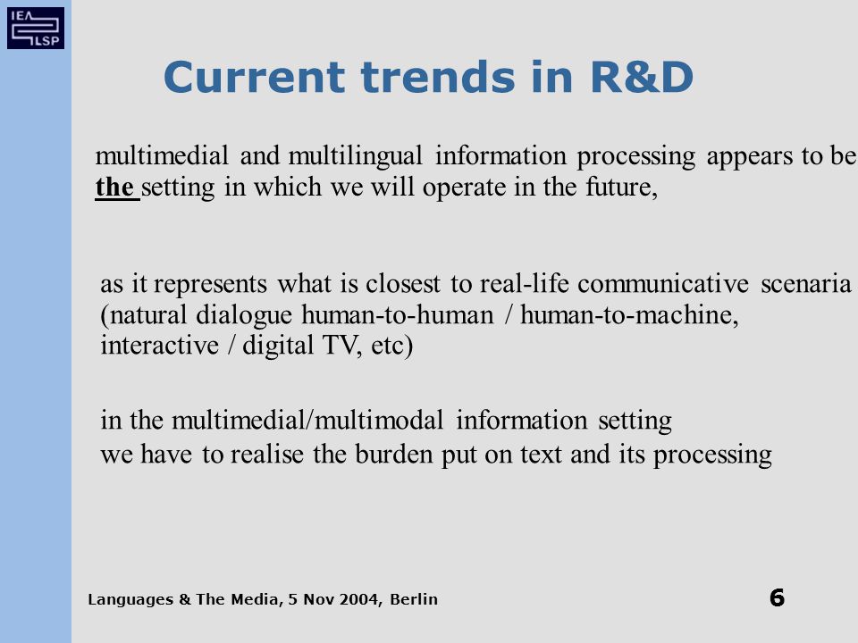 Languages & The Media, 5 Nov 2004, Berlin 6 Current trends in R&D multimedial and multilingual information processing appears to be the setting in which we will operate in the future, as it represents what is closest to real-life communicative scenaria (natural dialogue human-to-human / human-to-machine, interactive / digital TV, etc) in the multimedial/multimodal information setting we have to realise the burden put on text and its processing