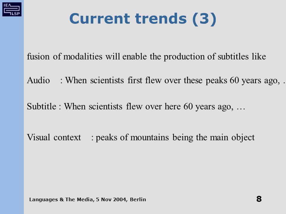 Languages & The Media, 5 Nov 2004, Berlin 8 Current trends (3) fusion of modalities will enable the production of subtitles like Audio : When scientists first flew over these peaks 60 years ago, … Subtitle : When scientists flew over here 60 years ago, … Visual context : peaks of mountains being the main object