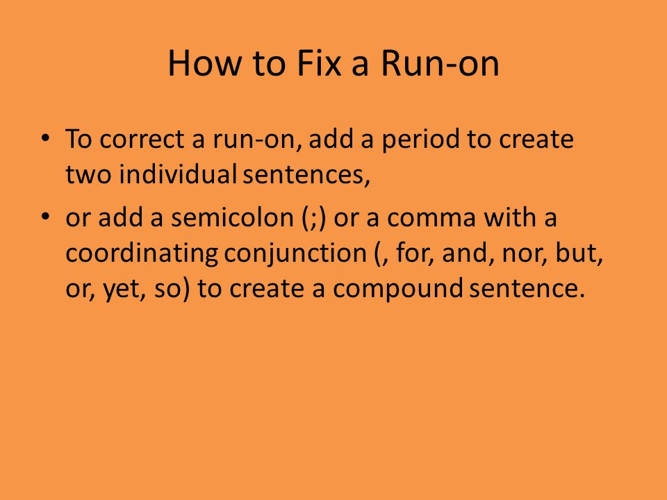 How to Fix a Run-on To correct a run-on, add a period to create two individual sentences, or add a semicolon (;) or a comma with a coordinating conjunction (, for, and, nor, but, or, yet, so) to create a compound sentence.