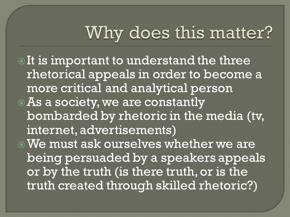 It is important to understand the three rhetorical appeals in order to become a more critical and analytical person  As a society, we are constantly bombarded by rhetoric in the media (tv, internet, advertisements)  We must ask ourselves whether we are being persuaded by a speakers appeals or by the truth (is there truth, or is the truth created through skilled rhetoric )