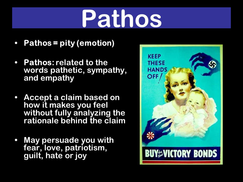 Pathos Pathos = pity (emotion) Pathos: related to the words pathetic, sympathy, and empathy Accept a claim based on how it makes you feel without fully analyzing the rationale behind the claim May persuade you with fear, love, patriotism, guilt, hate or joy