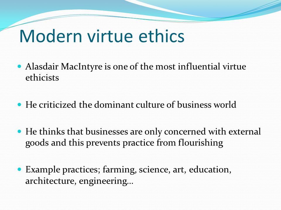 Modern virtue ethics Alasdair MacIntyre is one of the most influential virtue ethicists He criticized the dominant culture of business world He thinks that businesses are only concerned with external goods and this prevents practice from flourishing Example practices; farming, science, art, education, architecture, engineering…