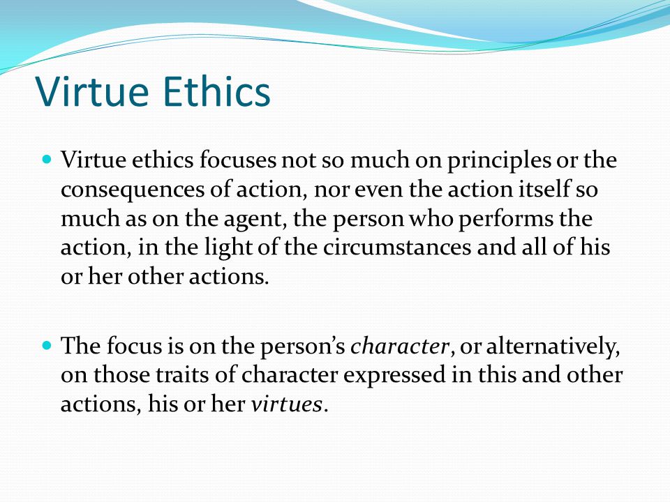 Virtue ethics focuses not so much on principles or the consequences of action, nor even the action itself so much as on the agent, the person who performs the action, in the light of the circumstances and all of his or her other actions.