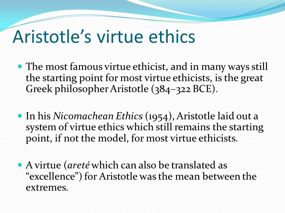 Aristotle’s virtue ethics The most famous virtue ethicist, and in many ways still the starting point for most virtue ethicists, is the great Greek philosopher Aristotle (384–322 BCE).