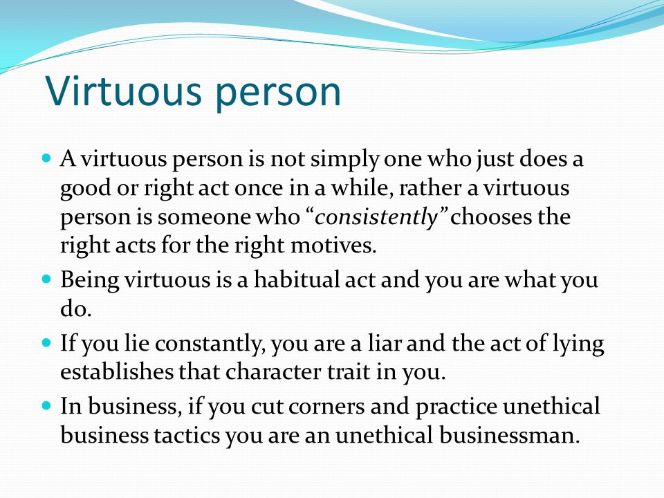 Virtuous person A virtuous person is not simply one who just does a good or right act once in a while, rather a virtuous person is someone who consistently chooses the right acts for the right motives.