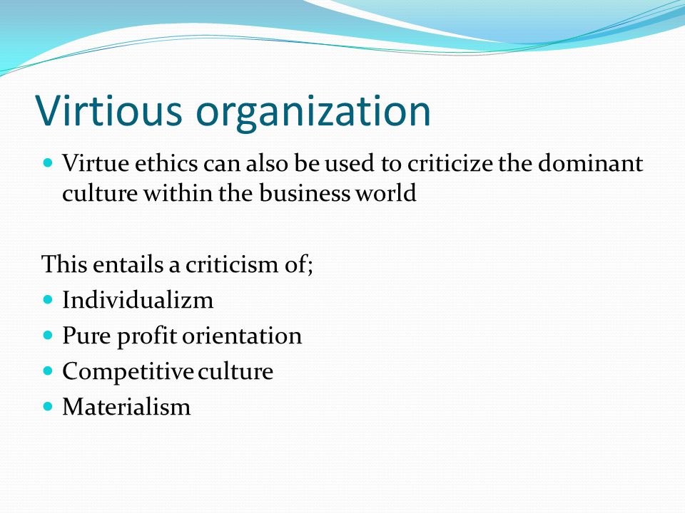 Virtious organization Virtue ethics can also be used to criticize the dominant culture within the business world This entails a criticism of; Individualizm Pure profit orientation Competitive culture Materialism