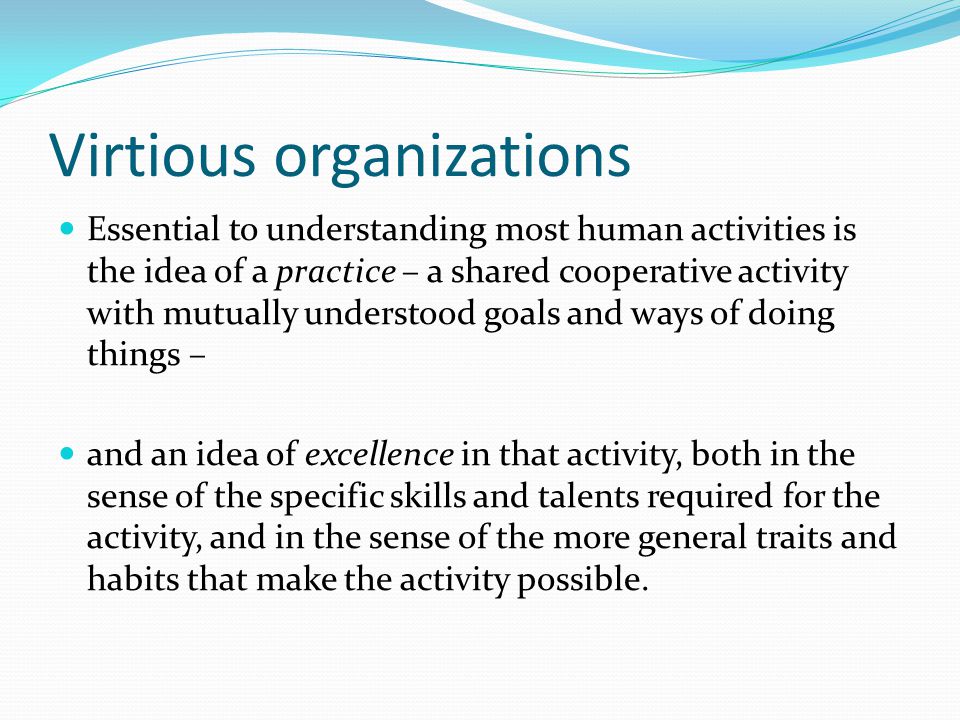 Virtious organizations Essential to understanding most human activities is the idea of a practice – a shared cooperative activity with mutually understood goals and ways of doing things – and an idea of excellence in that activity, both in the sense of the specific skills and talents required for the activity, and in the sense of the more general traits and habits that make the activity possible.
