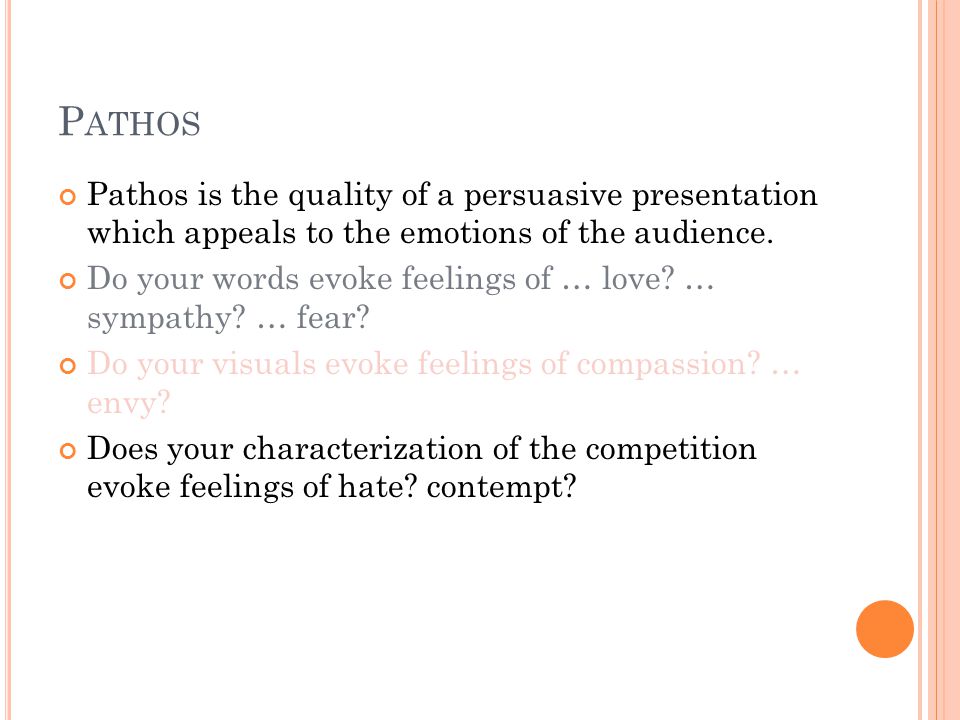 P ATHOS Pathos is the quality of a persuasive presentation which appeals to the emotions of the audience.