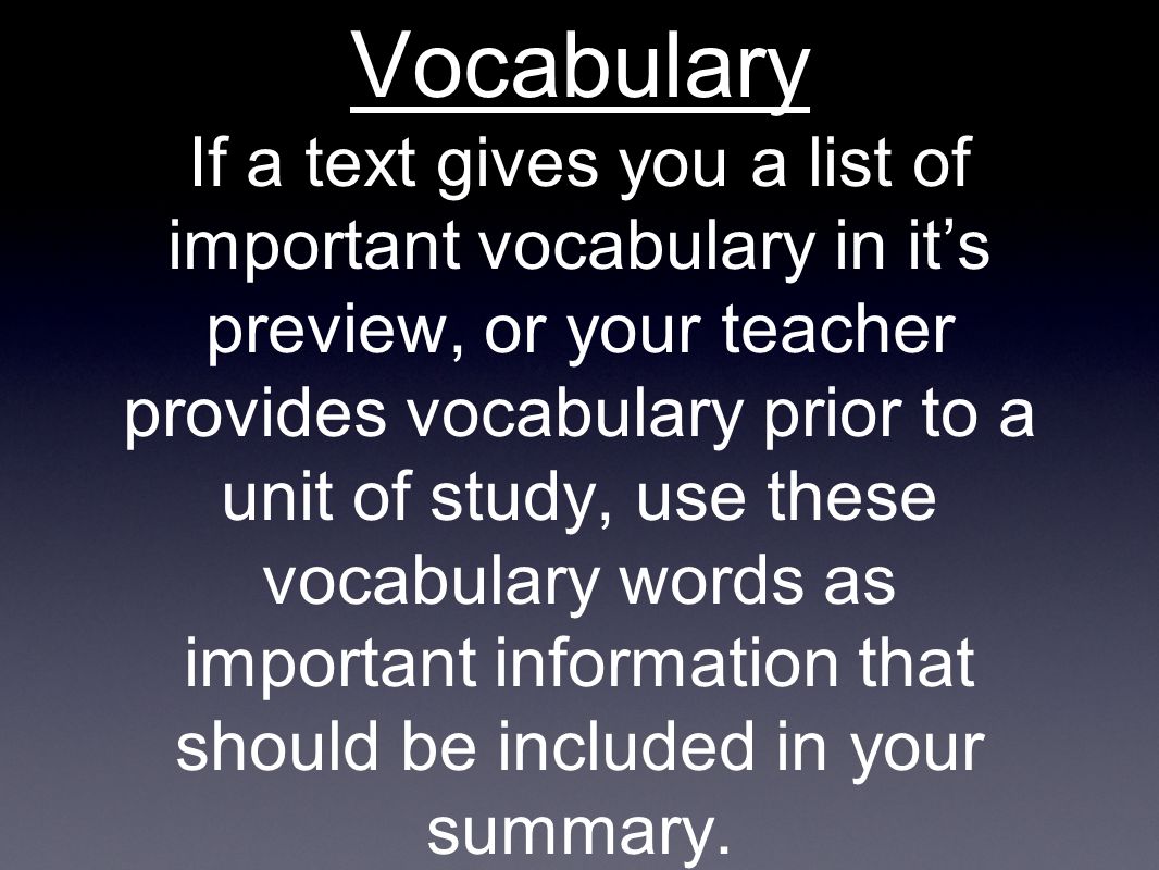 Vocabulary If a text gives you a list of important vocabulary in it’s preview, or your teacher provides vocabulary prior to a unit of study, use these vocabulary words as important information that should be included in your summary.
