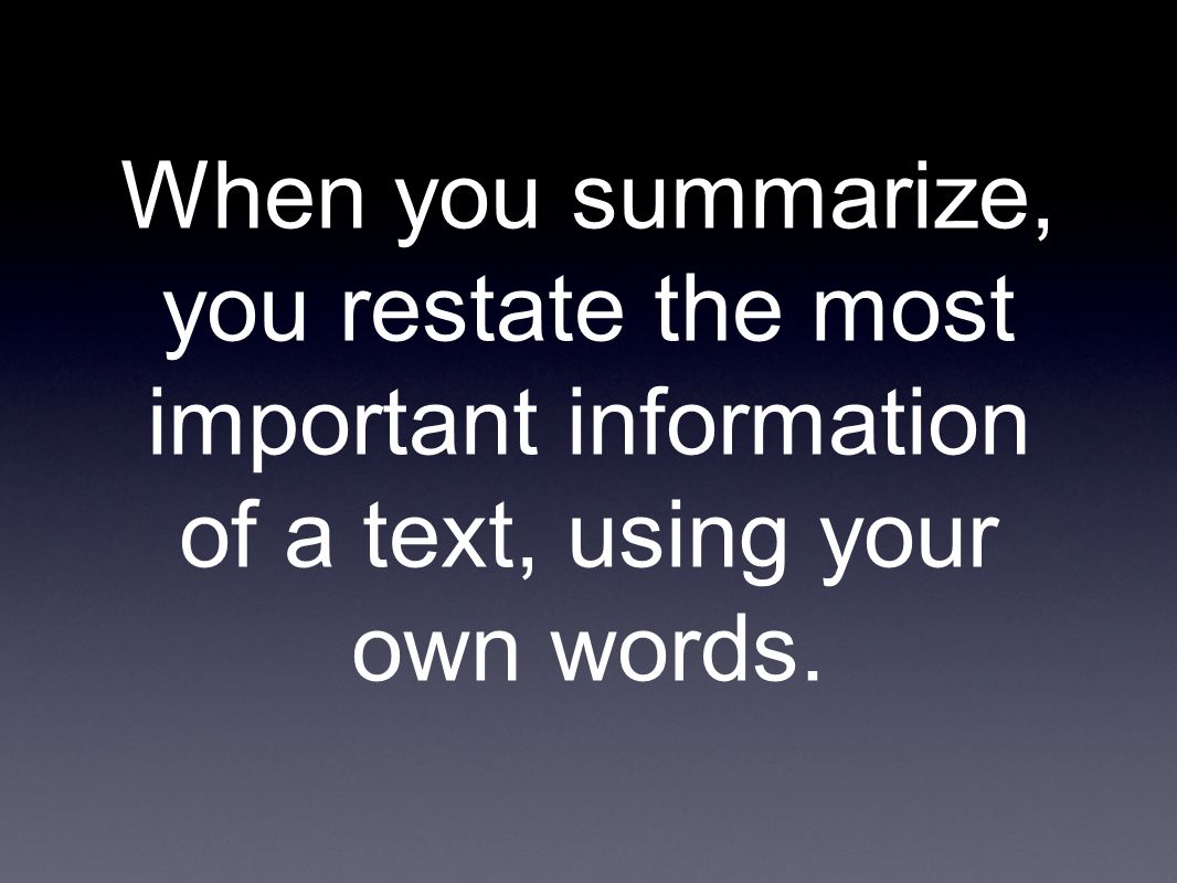 When you summarize, you restate the most important information of a text, using your own words.