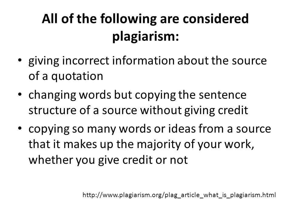 giving incorrect information about the source of a quotation changing words but copying the sentence structure of a source without giving credit copying so many words or ideas from a source that it makes up the majority of your work, whether you give credit or not All of the following are considered plagiarism: