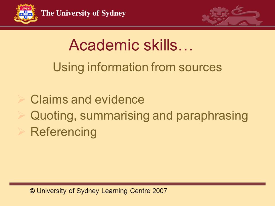 Academic skills… Using information from sources  Claims and evidence  Quoting, summarising and paraphrasing  Referencing © University of Sydney Learning Centre 2007