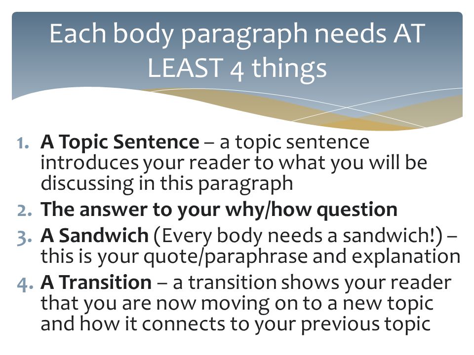 1.A Topic Sentence – a topic sentence introduces your reader to what you will be discussing in this paragraph 2.The answer to your why/how question 3.A Sandwich (Every body needs a sandwich!) – this is your quote/paraphrase and explanation 4.A Transition – a transition shows your reader that you are now moving on to a new topic and how it connects to your previous topic Each body paragraph needs AT LEAST 4 things