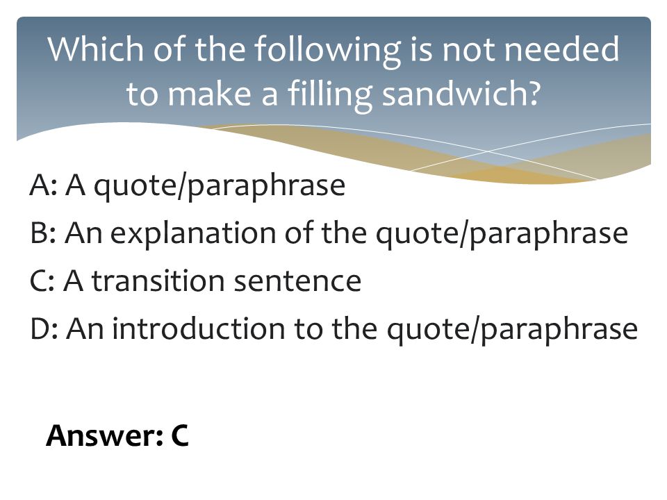 A: A quote/paraphrase B: An explanation of the quote/paraphrase C: A transition sentence D: An introduction to the quote/paraphrase Which of the following is not needed to make a filling sandwich.