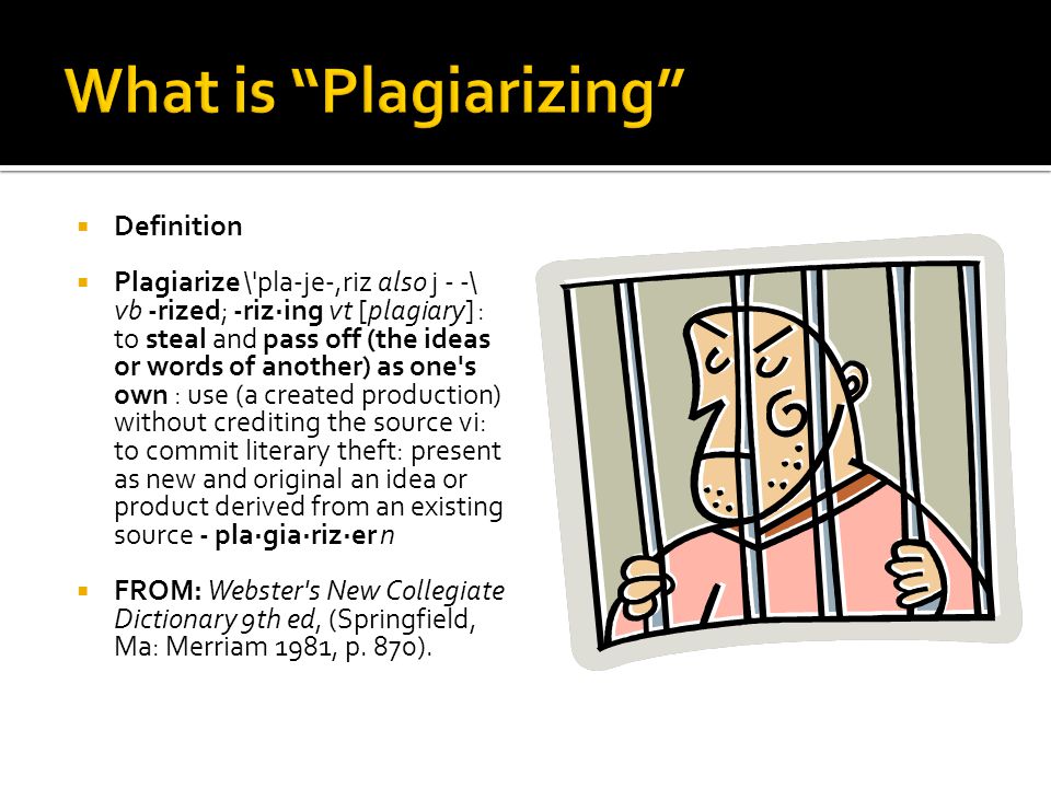  Definition  Plagiarize \ pla-je-,riz also j - -\ vb -rized; -riz·ing vt [plagiary] : to steal and pass off (the ideas or words of another) as one s own : use (a created production) without crediting the source vi: to commit literary theft: present as new and original an idea or product derived from an existing source - pla·gia·riz·er n  FROM: Webster s New Collegiate Dictionary 9th ed, (Springfield, Ma: Merriam 1981, p.