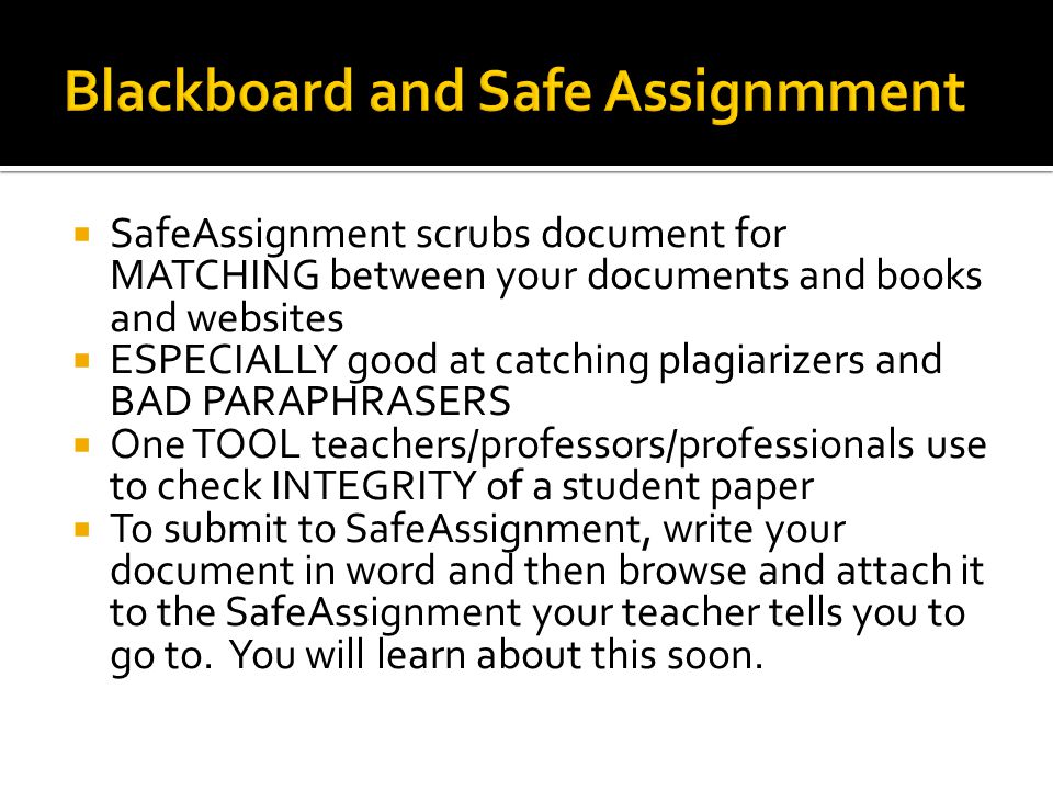  SafeAssignment scrubs document for MATCHING between your documents and books and websites  ESPECIALLY good at catching plagiarizers and BAD PARAPHRASERS  One TOOL teachers/professors/professionals use to check INTEGRITY of a student paper  To submit to SafeAssignment, write your document in word and then browse and attach it to the SafeAssignment your teacher tells you to go to.